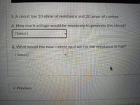 5. A circuit has 10 ohms of resistance and 20 amps of current.
A. How much voltage would be necessary to generate this circuit?
[Select]
B. What would the new current be if we cut the resistance in half?
[Select]
• Previous
kod at
