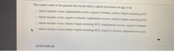 The correct order of the process that occurs when a sperm encounters an egg is the
sperm reaches ovum, implantation occurs, zygote is formed, embryo begins secreting hCG.
sperm reaches ovum, zygote is formed, implantation occurs, embryo begins secreting hCG.
sperm reaches ovum, embryo begins secreting hCG, implantation occurs, zygote is formed.
sperm reaches ovum, embryo begins secreting hCG, zygote is formed, implantation occurs.
OOO
QUESTION 20