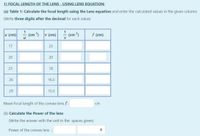 1) FOCAL LENGTH OF THE LENS - USING LENS EQUATION:
(a) Table 1: Calculate the focal length using the Lens equation and enter the calculated values in the given column:
(Write three digits after the decimal for each value)
u (cm)
(cm 1)
v (cm)
1
(cm )
f (cm)
V
17
25
20
23
18
26
16.5
29
15.5
Mean focal length of the convex lens f:
cm
(b) Calculate the Power of the lens:
(Write the answer with the unit in the spaces given)
Power of the convex lens :
20
