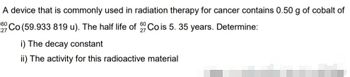 A device that is commonly used in radiation therapy for cancer contains 0.50 g of cobalt of
60 Co (59.933 819 u). The half life of Co is 5. 35 years. Determine:
27
i) The decay constant
ii) The activity for this radioactive material