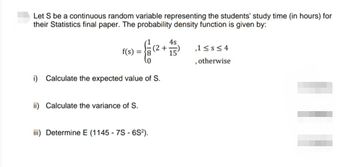 Let S be a continuous random variable representing the students' study time (in hours) for
their Statistics final paper. The probability density function is given by:
= {(2 + + 5
4s
15
f(s) =
i) Calculate the expected value of S.
ii) Calculate the variance of S.
iii) Determine E (1145 - 7S - 6S²).
,1 ≤s≤4
, otherwise