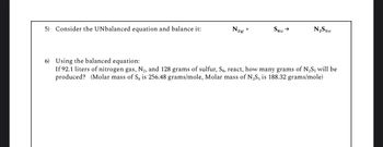 5) Consider the UNbalanced equation and balance it:
N2(g)
+
S8(s) →
N2S5(s)
6) Using the balanced equation:
If 92.1 liters of nitrogen gas, N2, and 128 grams of sulfur, Sg, react, how many grams of N2S5 will be
produced? (Molar mass of Sg is 256.48 grams/mole, Molar mass of N2S5 is 188.32 grams/mole)