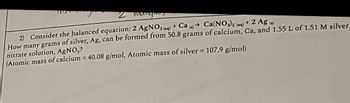 2 mangie
2) Consider the balanced equation: 2 AgNO3(aq) + Ca(s) Ca(NO3)2 (aq)
+ 2 Ag (s)
How many grams of silver, Ag, can be formed from 50.8 grams of calcium, Ca, and 1.55 L of 1.51 M silver
nitrate solution, AgNO3?
(Atomic mass of calcium = 40.08 g/mol, Atomic mass of silver = 107.9 g/mol)