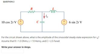 QUESTION 2
m
io
10 cos 2t V
C
6 sin 21 V
For the circuit shown above, what is the amplitude of the sinusoidal steady-state expression for io?
Assume that R = 1.0 Ohms, L = 10 Henry, and C = 2.5 Farad.
Write your answer in Amps.
+1
R
www
+