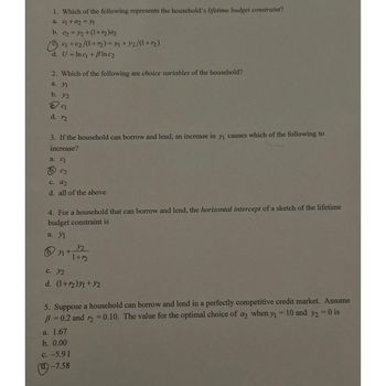 1. Which of the following represents the household's lifetime budget constraint?
a. q +a₂ = 1
b. c₂ = 1/₂+(1+m₂)a₂
c₁+c₂/(1+₂) = 1 +32/(1+12)
d. U = Inc + Blnc₂
2. Which of the following are choice variables of the household?
a. Yl
b. y2
C₁
d. 12
3. If the household can borrow and lend, an increase in y₁ causes which of the following to
increase?
a. C1
C2
c. 92
d. all of the above
4. For a household that can borrow and lend, the horizontal intercept of a sketch of the lifetime
budget constraint is
a. Y1
by₁+
1
y2
1+12
c. Y2
d. (1+12)y1+y2
5. Suppose a household can borrow and lend in a perfectly competitive credit market. Assume
B=0.2 and r2 = 0.10. The value for the optimal choice of a2 when y₁ = 10 and y2 = 0 is
a. 1.67
b. 0.00
c. -5.91
(d)-7.58