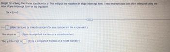 Begin by solving the linear equation for y. This will put the equation in slope-intercept form. Then find the slope and the y-intercept using the
new slope-intercept form of the equation.
3x + 2y = 3
C
y = (Use fractions or mixed numbers for any numbers in the expression.)
The slope is
(Type a simplified fraction or a mixed number.)
The y-intercept is (Type a simplified fraction or a mixed number.)