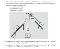 23. If the coefficient of friction is 0.3 under block B, and 0.25 under block S in the system shown in
the figure, compute the acceleration of each block. What would be the horizontal displacement
of block S, 5 seconds starting from rest.
Mass of Block B = 120 Kg
Mass of Block D = 500 Kg
Mass of Block S = 450 kg
25 cm
50 cm
D
24. Starting from rest, a particle moving in a straight line has an acceleration of a = (2t – 6)m/s´,
where t is in seconds. What is the particle's velocity when t=6s.
25. Starting from rest, a particle moving in a straight line has an acceleration of a = (2t – 6)m/s´,
where t is in seconds. What is the particle's position when t=11s.
