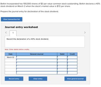 Belkin Incorporated has 100,000 shares of $3 par value common stock outstanding. Belkin declares a 40%
stock dividend on March 2 when the stock's market value is $72 per share.
Prepare the journal entry for declaration of the stock dividend.
View transaction list
Journal entry worksheet
>
1
Record the declaration of a 40% stock dividend.
Note: Enter debits before credits.
Date
March 02
General Journal
Debit
Credit
View general journal
Record entry
Clear entry
