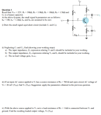 Question 1
Recall that Vcc = 22V, R1 = 39k2, R2 = 3.9k2, Rc = 10k2, RE = 1.5k2 and
Cg is a bypass capacitor.
At the above Q-point, the small signal h-parameters are as follows:
hựe = 100, hie = 1.2kN, hoe and hre are assumed to be zero
Rc
HE
i) Draw the small signal equivalent circuit (include C¡ and C2).
E
RE
CE
Fig 1
ii) Neglecting C1 and C2, find (showing your working steps):
a) The input impedance, Zi; expression relating Vi and Ii should be included in your working.
b) The output impedance, Zo; expression relating Vo and Io should be included in your working.
c) The no load voltage gain, AvNL;
iii) If an input AC source applied to V; has a source resistance of Rs = 700 Q and open circuit AC voltage of
Vs = 20 mV (Vpp), find Vo (Vpp). Suggestion: apply the parameters obtained in the previous question.
iv) With the above source applied to Vi, now a load resistance of RL = 1 k2 is connected between Vo and
ground. Find the resulting loaded output voltage, VL (Vpp).
in
