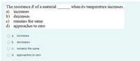 The resistance R of a material
when its temperature increases.
a) increases
b) decreases
c) remains the same
d) approaches to zero
a. increases
O b. decreases
O c. remains the same
O d. approaches to zero
