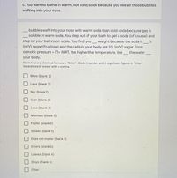 c. You want to bathe in warm, not cold, soda because you like all those bubbles
wafting into your nose.
bubbles waft into your nose with warm soda than cold soda because gas is
soluble in warm soda. You step out of your bath to get a soda (of course) and
step on your bathroom scale. You find you_weight because the soda is_%
(m/V) sugar (fructose) and the cells in your body are 5% (m/N) sugar. From
osmotic pressure n= IMRT, the higher the temperature, the the water
%3!
your body.
Blank 1: give a chemical formula in "Other". Blank 4: number with 2 significant figures in "Other".
Separate each answer with a comma.
More (blank 2)
Less (blank 2)
Not (blank2)
Gain (blank 3)
Lose (blank 3)
Maintain (blank 3)
Faster (blank 5)
Slower (blank 5)
Does not matter (blank 5)
Enters (blank 6)
Leaves (blank 6)
Stays (blank 6)
Other:

