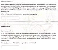 Consider scenario A:
A soil core with a volume of 150 cm3 is sampled from the field. The soil weighs 220g when directly
after collection from the field. The soil was brought back to the lab and saturated until all the pores
were filled and it weighed 275g. The soil was then allowed to drain and weighed 235g after all the
gravitational water drained out of the sample. After oven drying at 105 °C for 24 hours the sample
weighed 200g.
What is the percent moisture content by mass ( at field capacity?
Question 24
Consider scenarió A:
A soil core with a'volume of 150 cm is sampled from thç held. The soil weighrs 220g when directly
after collection from the field. The soil was brought back to the lalb and saturated until all the pores
were filled and it weighed 275g. The soil was then allowed to drain and weighed 235g after all the
gravitational water drained out of the sample. After oven drying at 105 "C for 24 hours the sample
weighed 200g.
What is the volume of the total pore space (in cm') in this soil?
