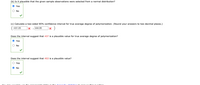 (b) Is it plausible that the given sample observations were selected from a normal distribution?
O Yes
O No
(c) Calculate a two-sided 95% confidence interval for true average degree of polymerization. (Round your answers to two decimal places.)
431.05
,444.95
Does the interval suggest that 437 is a plausible value for true average degree of polymerization?
O Yes
O No
Does the interval suggest that 453 is a plausible value?
O Yes
O No
