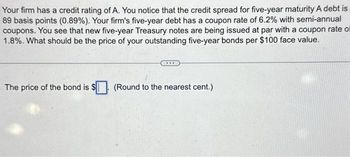 Your firm has a credit rating of A. You notice that the credit spread for five-year maturity A debt is
89 basis points (0.89%). Your firm's five-year debt has a coupon rate of 6.2% with semi-annual
coupons. You see that new five-year Treasury notes are being issued at par with a coupon rate of
1.8%. What should be the price of your outstanding five-year bonds per $100 face value.
The price of the bond is $
(Round to the nearest cent.)