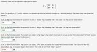 # Markov Chain Transition Matrix Analysis

## Transition Matrix

A Markov chain has the following transition matrix:

\[ 
P = \begin{bmatrix} 
0.6 & 0.4 \\ 
0.8 & 0.2 
\end{bmatrix} 
\]

(Note: For questions 1, 2, and 4, express your answers as decimal fractions rounded to 4 decimal places if they have more than 4 decimal places.)

---

### Questions

1. **If, on the first observation, the system is in state 1, what is the probability that it is in state 1 on the second observation?**

   **Answer:** 0.6

2. **If, on the first observation, the system is in state 1, what is the probability that it is in state 1 on the third observation?**

   **Answer:** 0.68

3. **If, on the first observation, the system is in state 2, what state is the system most likely to occupy on the third observation? (If there is more than one such state, which is the first one.)**

   **Answer:** 1

4. **If, on the first observation, the system is in state 2, what is the probability that it alternates between states 1 and 2 for the first four observations (i.e., it occupies state 2, then state 1, then state 2, and finally state 1 again)?**

   **Answer:** 0.128

---

### Explanation of Concepts

A **Markov chain** is a mathematical system that undergoes transitions from one state to another according to certain probabilistic rules. The **transition matrix \( P \)** defines the probabilities of moving from one state to another in a single step. Each element in the matrix represents the probability of transitioning from state \( i \) to state \( j \).

In this case, the matrix shows how likely it is to move between two states (state 1 and state 2) with the given probabilities for each possible transition.