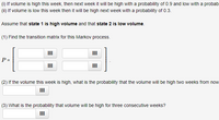 **Markov Process Problem Set**

In this exercise, we are examining a Markov process involving weekly volume states. The states are defined as follows: 

- **State 1**: High Volume
- **State 2**: Low Volume

Given the following transition probabilities:

(i) If the volume is high this week, next week it will be high with a probability of 0.9 and low with a probability of 0.1.

(ii) If the volume is low this week, next week it will be high with a probability of 0.3 and low with a probability of 0.7.

**Tasks:**

1. **Transition Matrix Construction**: Construct the transition matrix \( P \) for this Markov process. 

   \[
   P = \begin{bmatrix}
   \text{[Probability from state 1 to state 1]} & \text{[Probability from state 1 to state 2]} \\
   \text{[Probability from state 2 to state 1]} & \text{[Probability from state 2 to state 2]}
   \end{bmatrix} = \begin{bmatrix}
   0.9 & 0.1 \\
   0.3 & 0.7
   \end{bmatrix}
   \]

2. **Two-Week Probability**: If the volume this week is high, find the probability that the volume will be high two weeks from now.

3. **Three Consecutive Weeks Probability**: What is the probability that the volume will be high for three consecutive weeks?

These questions engage your understanding of Markov processes and involve calculations with transition matrices to predict state changes over time.