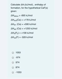 Calculate AH; (kJ/mol) , enthalpy of
formation, for the hypothetical CaF(s)
given:
AHlattice = -895 kJ/mol
AHsub(Ca) = +178 kJ/mol
AHje1 (Ca) = +590 kJ/mol
AHje2 (Ca) = +1250 kJ/mol
AHd(F2) = +158 kJ/mol
AHea(F) = -328 kJ/mol
1053
-974
974
874
O -1053
