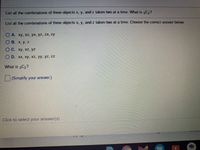 List all the combinations of three objects x, y, and z taken two at a time. What is 3C,?
List all the combinations of three objects x, y, and z taken two at a time. Choose the correct answer below.
O A. xy, xz, yx, yz, zx, zy
O B. x, y. z
OC. xy, xz, yz
O D. xx, xy, xz, yy, yz, zz
What is 3C2?
||(Simplify your answer.)
Click to select your answer(s)
