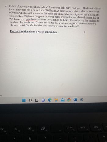 ate
4. Felician University uses hundreds of fluorescent light bulbs each year. The brand of bulb
it currently uses has a mean life of 900 hours. A manufacturer claims that its new brand
of bulbs, which cost the same as the brand the university currently uses, has a mean life
of more than 900 hours. Suppose sixty-one bulbs were tested and showed a mean life of
930 hours with population standard deviation of 80 hours. The university has decided to
purchase the new brand if, when tested, the test evidence supports the manufacturer's
claim at a=.05. Should Felician University purchase the new brand?
Use the traditional and p-value approaches.
F6
OLO
&
8
F8
=
F9
9 19
prt sc
W
F10
1
home
F11
end
F12
+