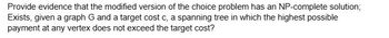 Provide evidence that the modified version of the choice problem has an NP-complete solution;
Exists, given a graph G and a target cost c, a spanning tree in which the highest possible
payment at any vertex does not exceed the target cost?