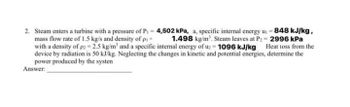 2. Steam enters a turbine with a pressure of P₁ = 4,502 kPa, a, specific internal energy u. = 848 kJ/kg,
mass flow rate of 1.5 kg/s and density of pi = 1.498 kg/m³. Steam leaves at P₂= 2996 kPa
with a density of p2=2.5 kg/m³ and a specific internal energy of uz 1096 kJ/kg
device by radiation is 50 kJ/kg. Neglecting the changes in kinetic and potential energies, determine the
Heat loss from the
power produced by the systen
Answer: