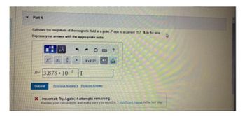 Part A
D
Calculate the magnitude of the magnetic field at a point P due to a current 11.7 A in the wire
Express your answer with the appropriate units
μÅ
Xb #
B- 3.87810 T
x-10"
P
43
Submit Previous Answers Request Answer
?
B
* Incorrect; Try Again; 4 attempts remaining
Review your calculations and make sure you round to 3 significant figures in the last step.