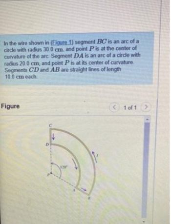 In the wire shown in (Figure 1) segment BC is an arc of a
circle with radius 30.0 cm. and point P is at the center of
curvature of the arc. Segment DA is an arc of a circle with
radius 20.0 cm, and point P is at its center of curvature.
Segments CD and AB are straight lines of length
10.0 cm each
Figure
< 1 of 1 >