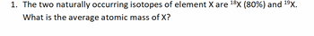 1. The two naturally occurring isotopes of element X are ¹8X (80%) and ¹⁹X.
What is the average atomic mass of X?