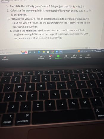 **Physics Problems for Students**

1. **Calculate the velocity (in m/s) of a 2.34-g object that has \( E_k = 46.2 \, \text{J} \).**

2. **Calculate the wavelength (in nanometers) of light with energy \( 1.32 \times 10^{-26} \, \text{kJ per photon}.**

3. **What is the value of \( n_2 \) for an electron that emits a photon of wavelength 93.14 nm when it returns to the ground state in the H atom? Round to the nearest whole number.**

4. **What is the minimum speed an electron can travel to have a visible de Broglie wavelength? (Assume the range of visible wavelengths is 400–700 nm, and the mass of an electron is \( 9.10 \times 10^{-28} \, \text{g} \).)**