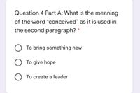 Question 4 Part A: What is the meaning
of the word "conceived" as it is used in
the second paragraph? *
O To bring something new
To give hope
O To create a leader
