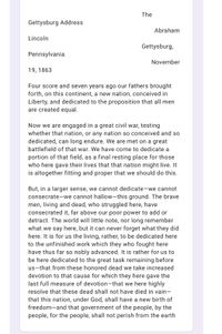The
Gettysburg Address
Abraham
Lincoln
Gettysburg,
Pennsylvania
November
19, 1863
Four score and seven years ago our fathers brought
forth, on this continent, a new nation, conceived in
Liberty, and dedicated to the proposition that all men
are created equal.
Now we are engaged in a great civil war, testing
whether that nation, or any nation so conceived and so
dedicated, can long endure. We are met on a great
battlefield of that war. We have come to dedicate a
portion of that field, as a final resting place for those
who here gave their lives that that nation might live. It
is altogether fitting and proper that we should do this.
But, in a larger sense, we cannot dedicate-we cannot
consecrate-we cannot hallow-this ground. The brave
men, living and dead, who struggled here, have
consecrated it, far above our poor power to add or
detract. The world will little note, nor long remember
what we say here, but it can never forget what they did
here. It is for us the living, rather, to be dedicated here
to the unfinished work which they who fought here
have thus far so nobly advanced. It is rather for us to
be here dedicated to the great task remaining before
us-that from these honored dead we take increased
devotion to that cause for which they here gave the
last full measure of devotion-that we here highly
resolve that these dead shall not have died in vain-
that this nation, under God, shall have a new birth of
freedom-and that government of the people, by the
people, for the people, shall not perish from the earth
