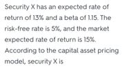 Security X has an expected rate of
return of 13% and a beta of 1.15. The
risk-free rate is 5%, and the market
expected rate of return is 15%.
According to the capital asset pricing
model, security X is
