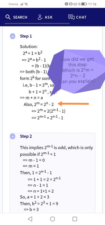 Comviqlar
Q SEARCH
Step 1
Solution:
20+1=b2
=
ASK
2a = b2 - 1
= (b -1) (b
=> both (b - 1)
form 2k for som
i.e, b - 1 = 2m, sa
b+1=2, s
=>m+n=a
Also, 2m 2n-2
N065 %
=> 2m = 2(2n-1-1)
=> 2m-1 = 2n-1 - 1
=> 1 + 1 = 2 = 2n-1
=> n-1=1
=> n = 1+1=2
So, a = 1 + 2 = 3
Then, b² = 2³ + 1 = 9
-
=> b=3
CHAT
How did we get
this step
Which is 2^m =
2^n - 2
Can you explain?
11:16
Step 2
This implies 2m-1 is odd, which is only
possible if 2m-1 = 1
=> m - 1 = 0
=> m = 1
Then, 1 = 2n-1 - 1