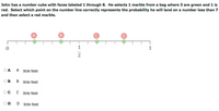 John has a number cube with faces labeled 1 through 8. He selects 1 marble from a bag where 3 are green and 1 is
red. Select which point on the number line correctly represents the probability he will land on a number less than 7
and then select a red marble.
A
D
1
1
-
2
O A:
A Strike Reset
B:
B Strike Reset
OC:
C Strike Reset
OD:
D
Strike Reset
