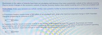 Businesses in the nation of Islandia have been accumulating cash because they have a pessimistic outlook of the national economy.
Due to recent changes in the economic outlook of Islandia, business leaders have started investing some of their accumulated cash.
Instructions: Enter your answers as a whole number. Use a positive number to show an increase and a negative number to show a
decrease.
a. If business leaders invest a total of $10 billion of accumulated cash, what is the maximum expected change in GDP if Islandia's
marginal propensity to consume is 0.75?
$ 160 billion
b. Suppose that the recent economic outlook in the country of Mountainia has been the opposite. Businesses are instead
accumulating cash and postponing planned investments. If business leaders postpone $5 billion of planned investment spending.
what is the maximum expected change in GDP if Mountainia's marginal propensity to save is 0.1?
$
160 billion