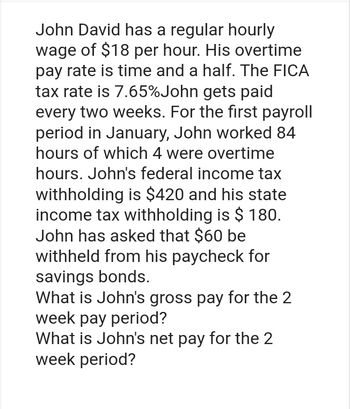 John David has a regular hourly
wage of $18 per hour. His overtime
pay rate is time and a half. The FICA
tax rate is 7.65% John gets paid
every two weeks. For the first payroll
period in January, John worked 84
hours of which 4 were overtime
hours. John's federal income tax
withholding is $420 and his state
income tax withholding is $ 180.
John has asked that $60 be
withheld from his paycheck for
savings bonds.
What is John's gross pay for the 2
week pay period?
What is John's net pay for the 2
week period?