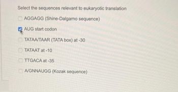 Select the sequences relevant to eukaryotic translation
AGGAGG (Shine-Dalgarno sequence)
AUG start codon
TATAA/TAAR (TATA box) at -30
TATAAT at -10
TTGACA at -35
AGNNAUGG (Kozak sequence)