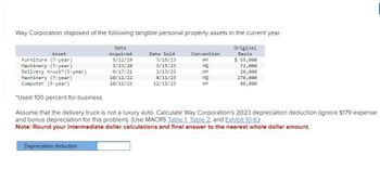 Way Corporation disposed of the following tangible personal property assets in the current year.
Date
Acquired
5/12/19
Original
Basis
$ 55,000
72,000
20,000
270,000
3/23/20
9/17/21
10/11/22
10/11/23
80,000
Asset
Furniture (7-year)
Machinery (7-year)
Delivery truck* (5-year)
Machinery (7-year)
Computer (5-year)
*Used 100 percent for business.
Date Sold
7/15/23
3/15/23
3/13/23
8/11/23
12/15/23
Depreciation deduction
Convention
HY
MQ
ELEGE
HY
MQ
HY
Assume that the delivery truck is not a luxury auto. Calculate Way Corporation's 2023 depreciation deduction (ignore §179 expense
and bonus depreciation for this problem). (Use MACRS Table 1. Table 2, and Exhibit 10-6.)
Note: Round your intermediate dollar calculations and final answer to the nearest whole dollar amount.