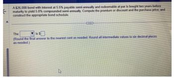 A $26,000 bond with interest at 5.5% payable semi-annually and redeemable at par is bought two years before
maturity to yield 5.8% compounded semi-annually. Compute the premium or discount and the purchase price, and
construct the appropriate bond schedule.
The
is $
(Round the final answer to the nearest cent as needed. Round all intermediate values to six decimal places
as needed.)
h