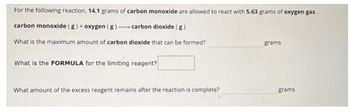 For the following reaction, 14.1 grams of carbon monoxide are allowed to react with 5.63 grams of oxygen gas.
carbon monoxide (g) + oxygen (g) carbon dioxide (g)
What is the maximum amount of carbon dioxide that can be formed?
What is the FORMULA for the limiting reagent?
What amount of the excess reagent remains after the reaction is complete?
grams
grams