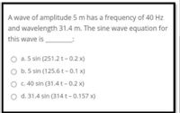 A wave of amplitude 5 m has a frequency of 40 Hz
and wavelength 31.4 m. The sine wave equation for
this wave is
O a. 5 sin (251.2 t- 0.2 x)
b. 5 sin (125.6 t- 0.1 x)
c. 40 sin (31.4 t - 0.2 x)
d. 31.4 sin (314t - 0.157 x)
