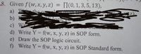 8. Given f (w, x, y, z)
TI(0, 1, 3, 5, 13),
the col
b) E
c) W
d) Write Y = f(w, x, y, z) in SOP form.
e) Draw the SOP logic circuit.
f) Write Y = f(w, x, y, z) in SOP Standard form.
