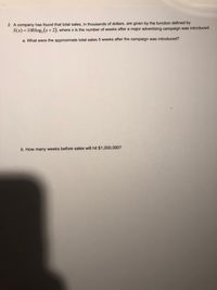 2. A company has found that total sales, in thousands of dollars, are given by the function defined by \( S(x) = 100 \log_2 (x+2) \), where \( x \) is the number of weeks after a major advertising campaign was introduced.

a. What were the approximate total sales 5 weeks after the campaign was introduced?

b. How many weeks before sales will hit $1,000,000?