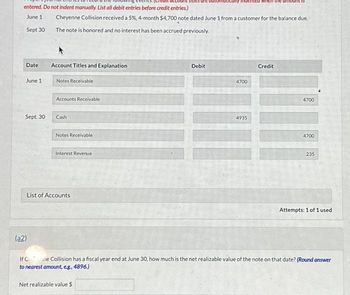 entered. Do not indent manually. List all debit entries before credit entries.)
June 1
Sept 30
Date
June 1
Sept. 30
(a2)
Cheyenne Collision received a 5%, 4-month $4,700 note dated June 1 from a customer for the balance due
The note is honored and no interest has been accrued previously.
Account Titles and Explanation
Notes Receivable
Accounts Receivable
Cash
Notes Receivable
Interest Revenue
List of Accounts
Debit
4700
ted wr
4935
Credit
4700
4700
235
Attempts: 1 of 1 used
If Cine Collision has a fiscal year end at June 30, how much is the net realizable value of the note on that date? (Round answer
to nearest amount, e.g., 4896.)
Net realizable value $