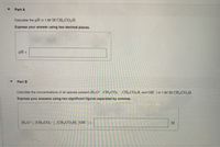 Part A
Calculate the pH in 1.82 M CH, CO,H.
Express your answer using two decimal places.
pH =
%3D
Part B
Calculate the concentrations of all species present (H3O*. CH;CO,-, CH, CO,H. and OH) in 1.82 M CH,CO,H.
Express your answers using two significant figures separated by commas.
(H,O*). [CH,CO, "1. (CH,CO,H). JOH] =
M
