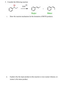 5. Consider the following reaction:
Br
EtO
Major
Minor
i.
Draw the reaction mechanism for the formation of BOTH products.
ii.
Explain why the major product in this reaction is trans-isomer whereas cis-
isomer is the minor product.
