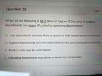 Question 18
3 pts
Which of the following is NOT likely to happen if the costs of support
departments are never allocated to operating departments?
O User departments are more likely to outsource their needed services externally.
O Support departments may not control their service costs and quality efficiently.
O Product costs may be understated.
O Operating departments may abuse or waste internal services.
Next
