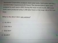 Steelwater Corporation produces steel water tanks. Each water tank has a
standard labor requirement of 2 hours. The standard direct labor costs
assigned to each tank is $30. During the most recent month, 500 water
tanks were produced using 1,100 labor hours at the wage rate of $13 per
hour.
What is the direct labor rate variance?
O $1,500 U
$18,700 U
O $18,700 F
O $2,200 F
