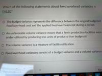 Which of the following statements about fixed overhead variances is
FALSE?
O The budget variance represents the difference between the original budgeted
fixed overhead cost and the applied fixed overhead cost during a period.
O An unfavorable volume variance means that a firm's production facilities were
under-utilized by producing less units of products than budgeted.
O The volume variance is a measure of facility utilization.
O Fixed overhead variances consist of a budget variance and a volume variance.
Ne:
Previous
