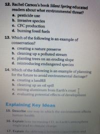 12. Rachel Carson's book Silent Spring educated
readers about what environmental threat?
a. pesticide use
b. invasive species
c. CFC production
d. burning fossil fuels
13. Which of the following is an example of
conservation?
a. creating a nature preserve
b. cleaning up a polluted stream
c. planting trees on an eroding slope
d. reintroducing endangered species
14. Which of the following is an example of planning
for the future to avoid environmental damage?
a. creating a landfill
b. cleaning up an oil spill
c. mining aluminum from Earth's crust
d. evaluating potential effects of development
Explaining Key Ideas
15. Describe one way in which the environment affects
human health.
16. Explain how increasing CO, in Earth's atmosphere
might lead to climate change.
17. Explain the difference between conservation and
